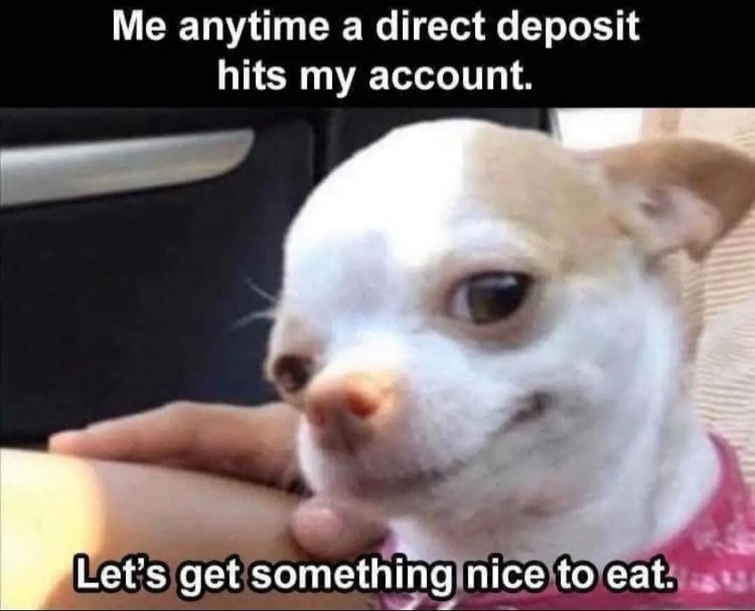 Me anytime a direct deposit hits my account. Let's get something nice to eat.