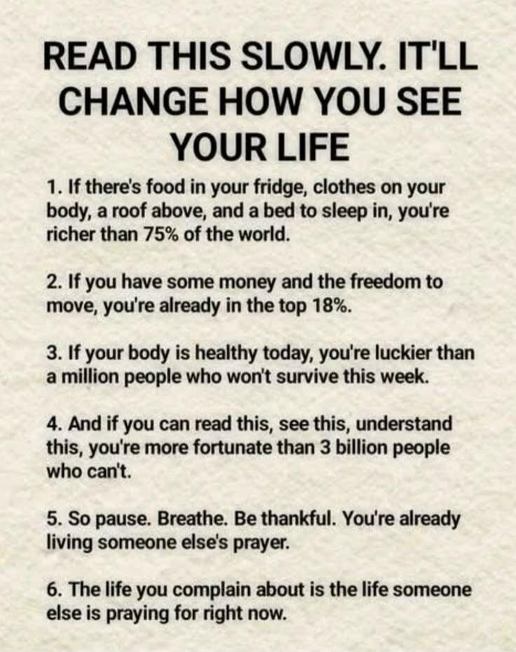 READ THIS SLOWLY. IT'LL CHANGE HOW YOU SEE YOUR LIFE
1. If there's food in your fridge, clothes on your body, a roof above, and a bed to sleep in, you're richer than 75% of the world.
2. If you have some money and the freedom to move, you're already in the top 18%.
3. If your body is healthy today, you're luckier than a million people who won't sur