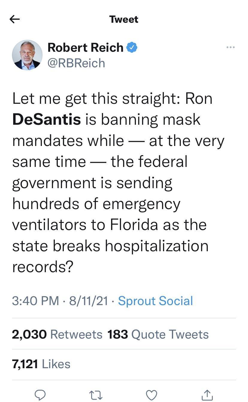 Tweet D Robert Reich RBReich Let me get this straight Ron DeSantis is banning mask mandates while at the very same time the federal government is sending hundreds of emergency ventilators to Florida as the state breaks hospitalization records 340 PM 81121 Sprout Social 2030 Retweets 183 Quote Tweets 7121 Likes O g V i