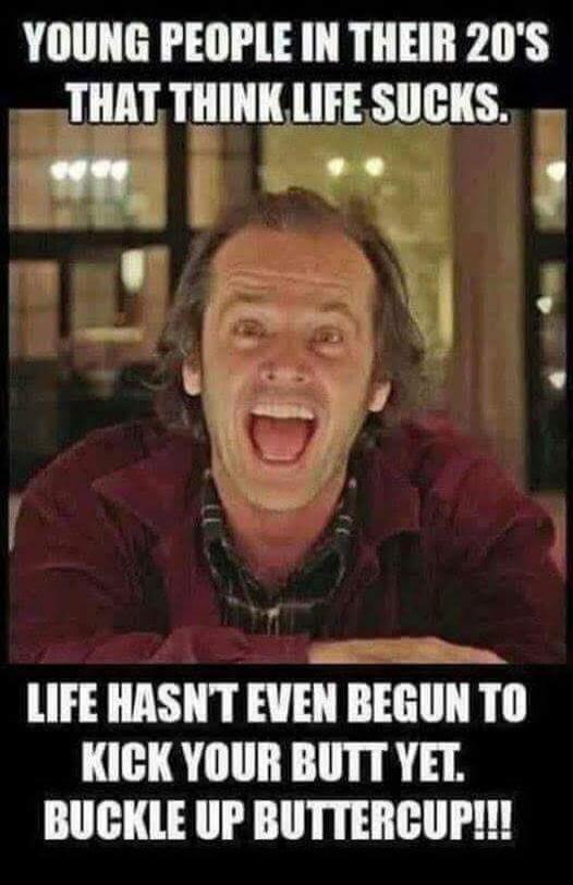 YOUNG PEOPLE IN THEIR 20'S THAT THINK LIFE SUCKS. LIFE HASN'T EVEN BEGUN TO KICK YOUR BUTT YET. BUCKLE UP BUTTERCUP!!!