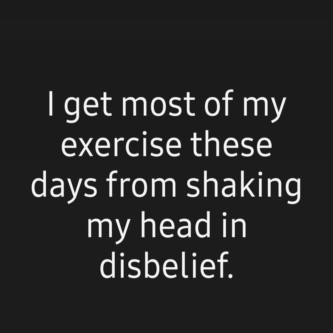 I get most of my exercise these days from shaking my head in disbelief.