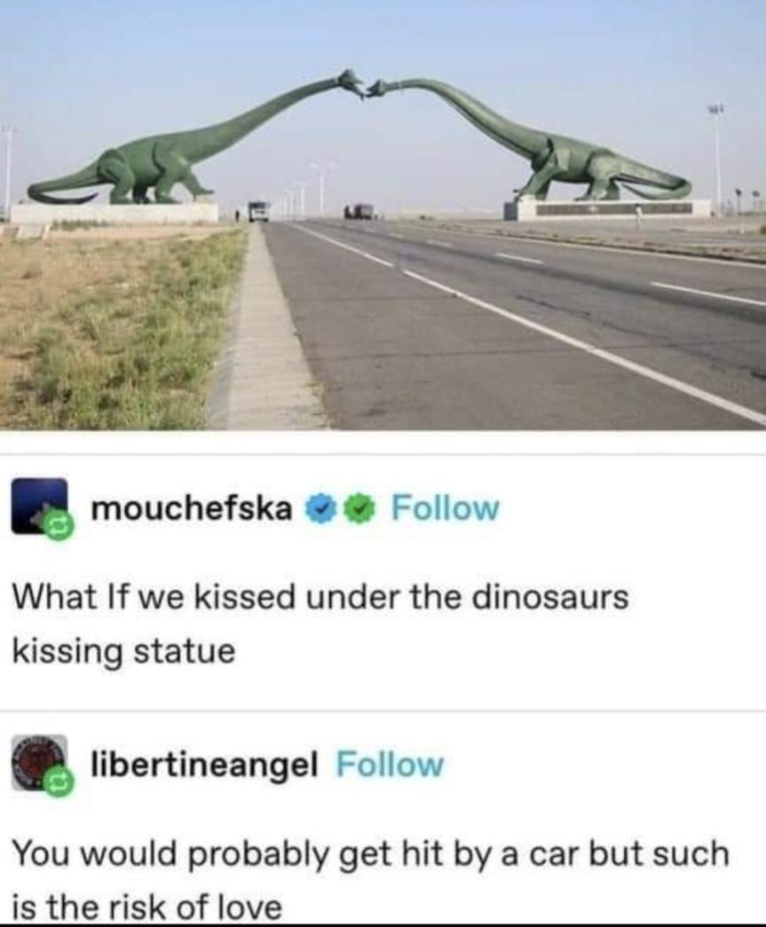 B mouchefska Follow What If we kissed under the dinosaurs kissing statue 3 libertineangel Follow You would probably get hit by a car but such is the risk of love