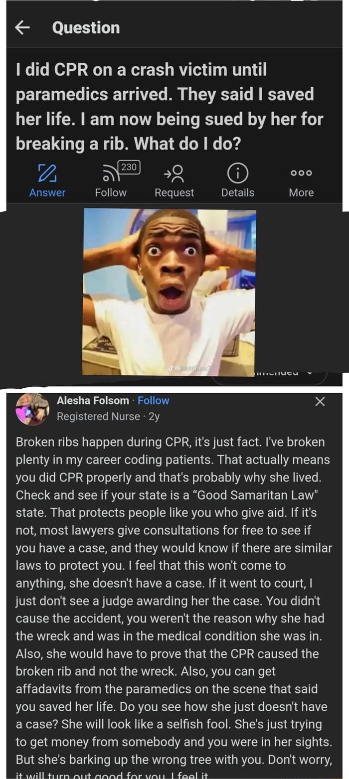 Question 1 did CPR on a crash victim until paramedics arrived They said saved LA NERET I LT TR R ET R 1 breaking a rib What do do 7 5 59 000 Answer Follow Request Details More Alesha Folsom Follow Registered Nurse 2y Broken ribs happen during CPR its just fact Ive broken plenty in my career coding patients That actually means you did CPR properly and thats probably why she lived Check and see if y