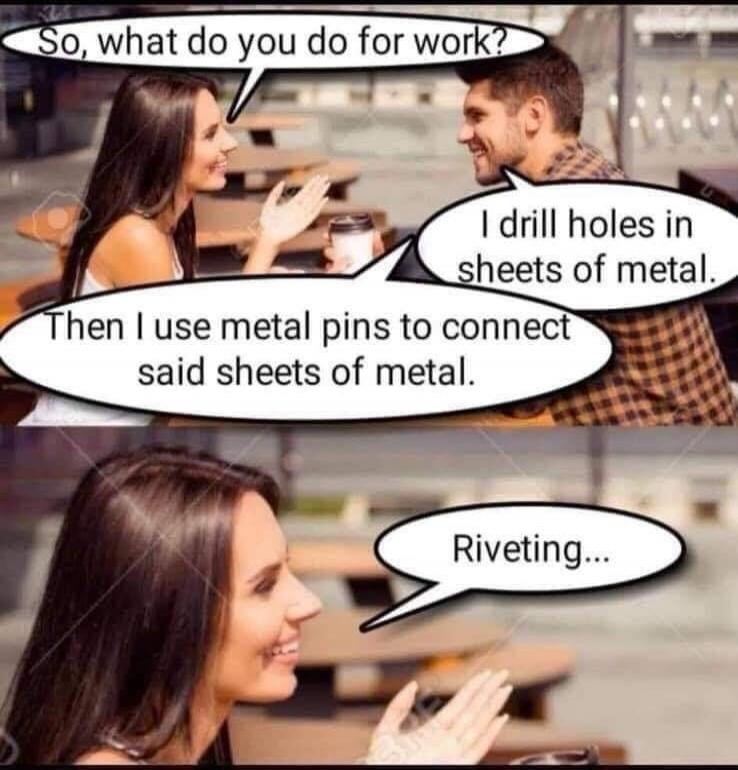 So, what do you do for work? I drill holes in sheets of metal. Then I use metal pins to connect said sheets of metal. Riveting...