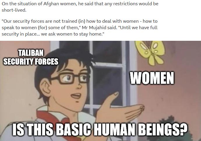 On the situation of Afghan women he said that any restrictions would be short lived Our security forces are not trained in how to deal with women how to speak to women for some of them Mr Mujahid said Until we have full security in place we ask women to stay home