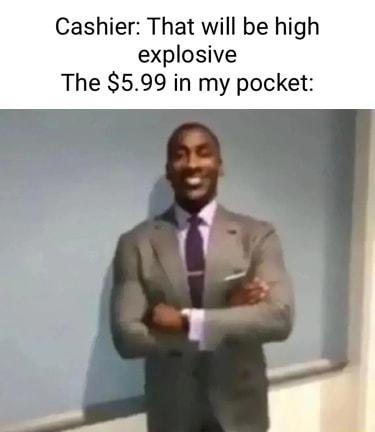 Cashier That will be high explosive The 599 in my pocket