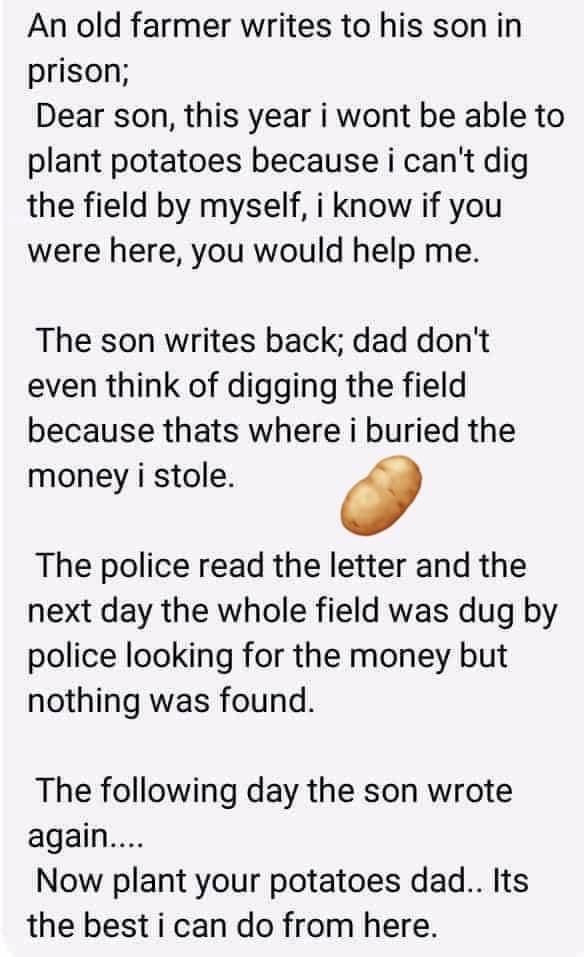 An old farmer writes to his son in prison Dear son this year i wont be able to plant potatoes because i cant dig the field by myself i know if you were here you would help me The son writes back dad dont even think of digging the field because thats where i buried the money i stole The police read the letter and the next day the whole field was dug by police looking for the money but nothing was f