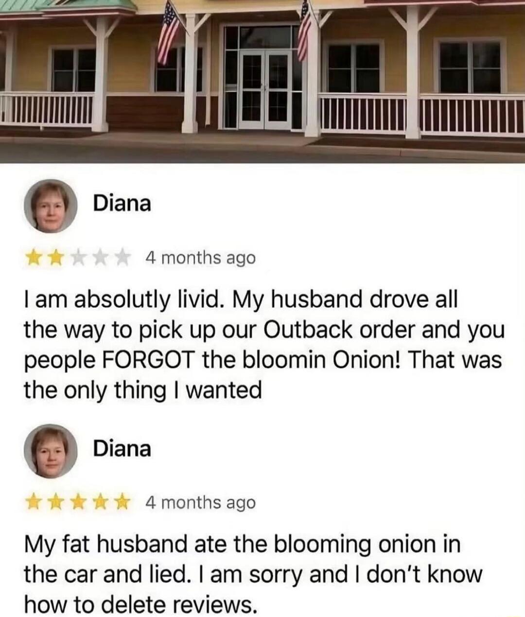 Diana 4 months ago I am absolutely livid. My husband drove all the way to pick up our Outback order and you people FORGOT the bloomin Onion! That was the only thing I wanted Diana 4 months ago My fat husband ate the blooming onion in the car and lied. I am sorry and I don't know how to delete reviews.