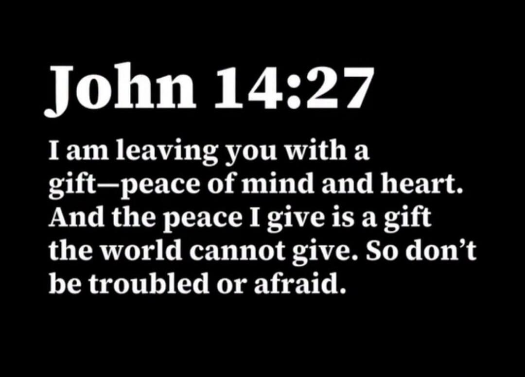 John 14:27 I am leaving you with a gift—peace of mind and heart. And the peace I give is a gift the world cannot give. So don't be troubled or afraid.