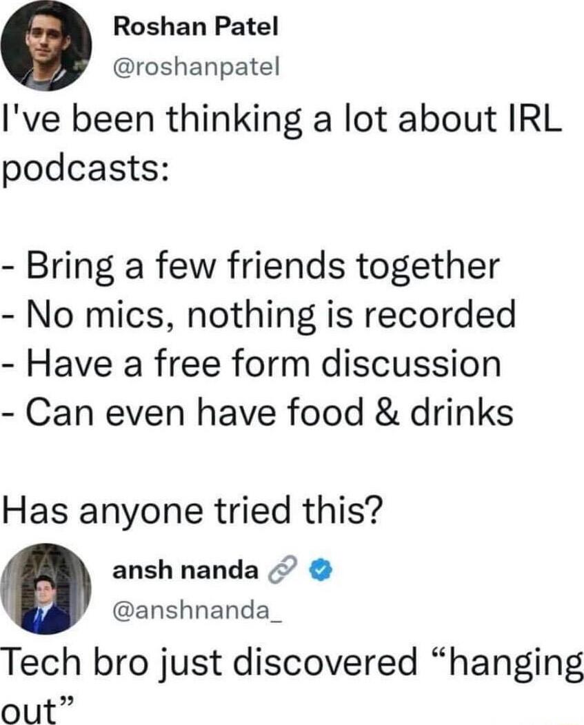 Roshan Patel roshanpatel Ive been thinking a lot about IRL podcasts Bring a few friends together No mics nothing is recorded Have a free form discussion Can even have food drinks Has anyone tried this ansh nanda anshnanda_ Tech bro just discovered hanging out