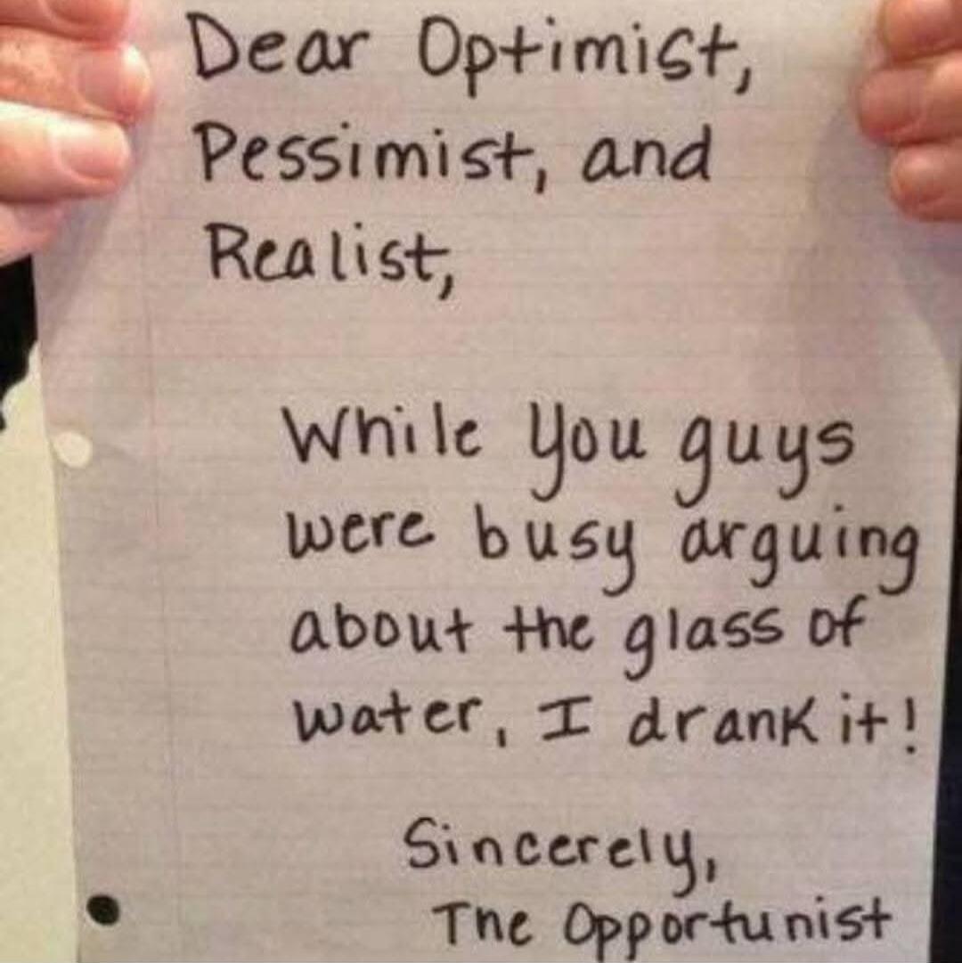 Dear Optimist, Pessimist, and Realist,

While you guys were busy arguing about the glass of water, I drank it!

Sincerely,
The Opportunist