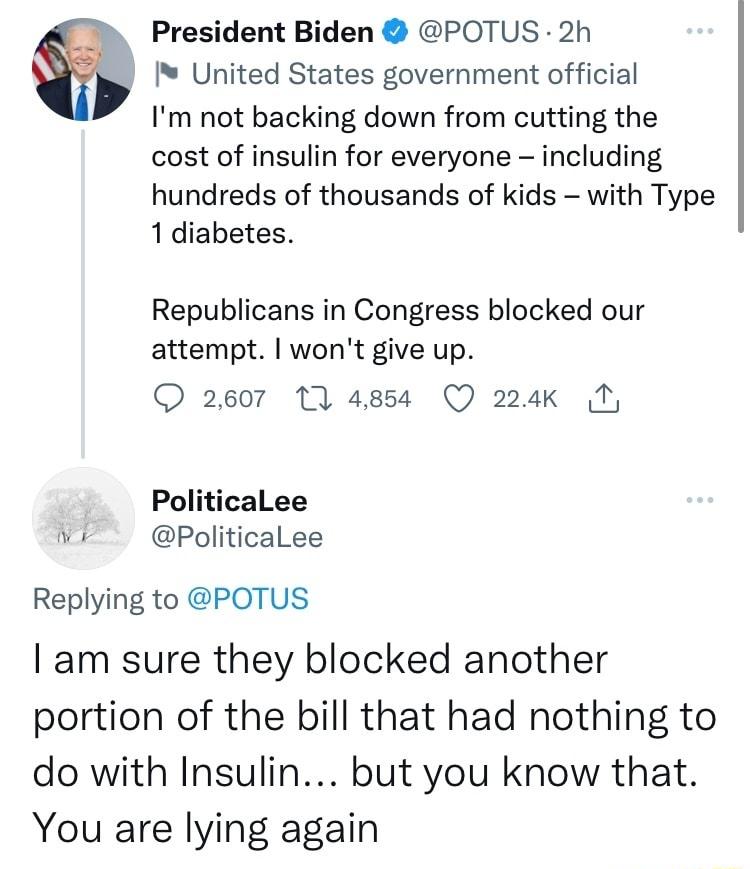 President Biden POTUS 2h United States government official Im not backing down from cutting the cost of insulin for everyone including hundreds of thousands of kids with Type 1diabetes Republicans in Congress blocked our attempt wont give up O 2607 1 4854 Q 224k 1 PoliticaLee Wk PoliticaLee Replying to POTUS am sure they blocked another portion of the bill that had nothing to do with Insulin but y
