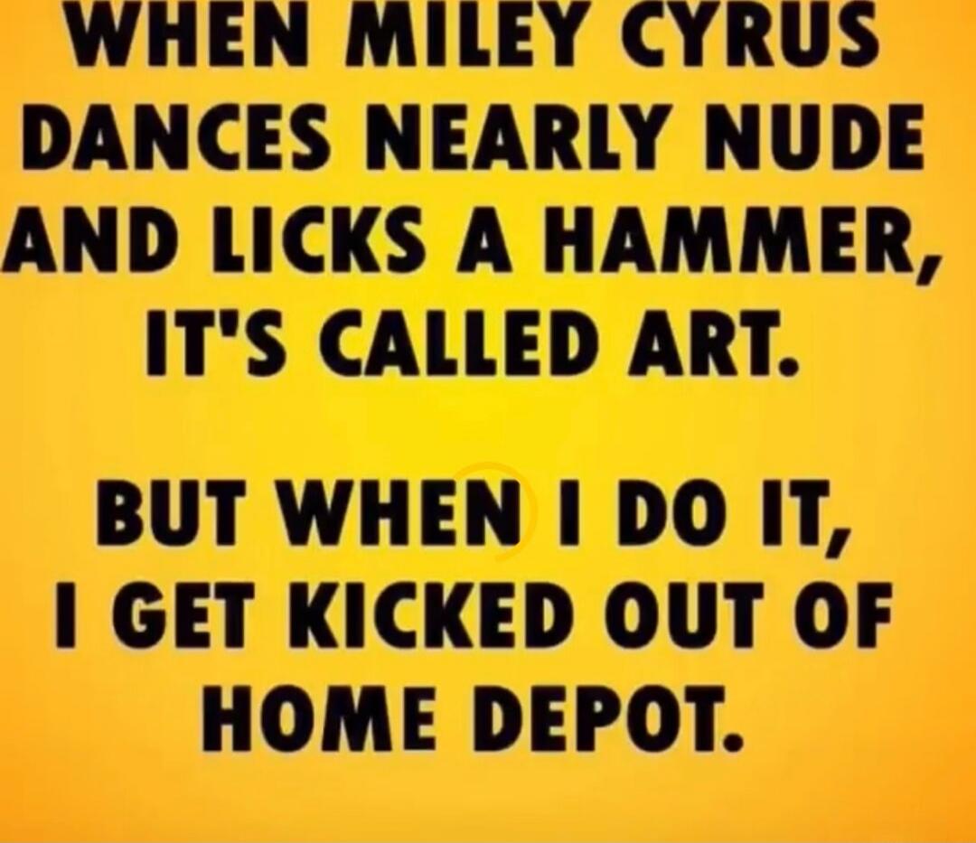 WHEN MILEY CYRUS DANCES NEARLY NUDE AND LICKS A HAMMER, IT'S CALLED ART. BUT WHEN I DO IT, I GET KICKED OUT OF HOME DEPOT.