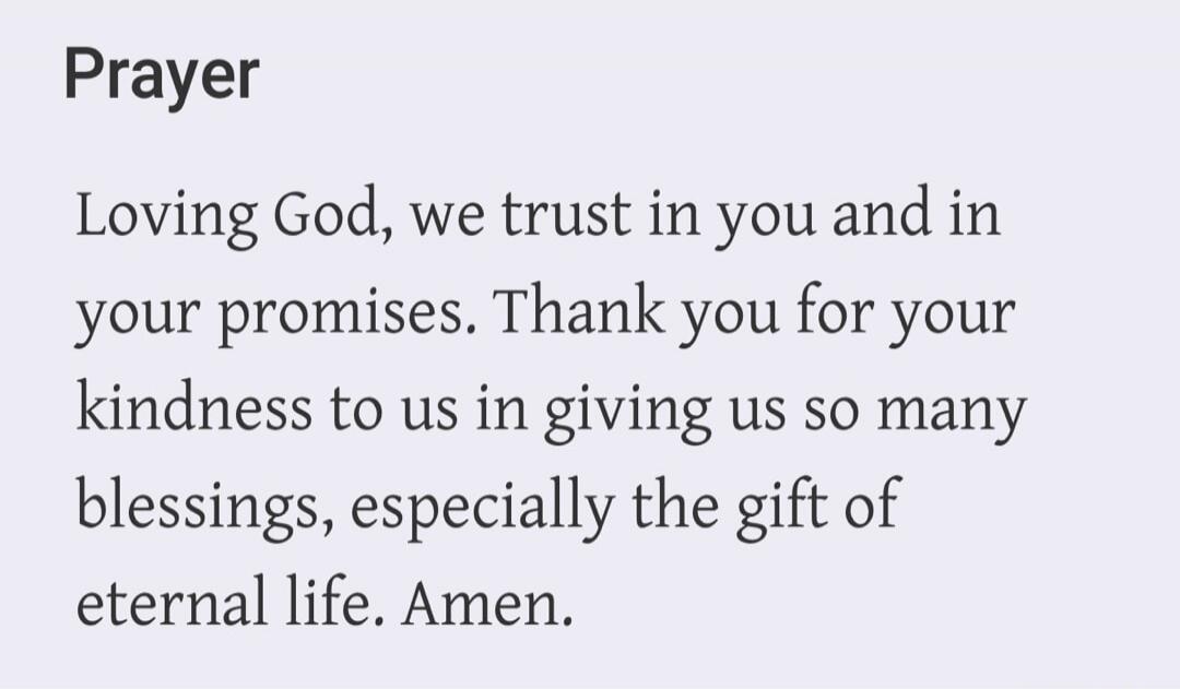 Prayer Loving God, we trust in you and in your promises. Thank you for your kindness to us in giving us so many blessings, especially the gift of eternal life. Amen.
