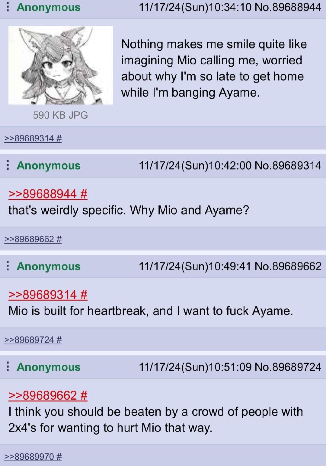 111724Sun103410 No89688944 Nothing makes me smile quite like imagining Mio calling me worried about why Im so late to get home while Im banging Ayame 89689314 i Anonymous 111724Sun104200 No89689314 89688944 thats weirdly specific Why Mio and Ayame 5589689662 i Anonymous 141724Sun104941 No 89689662 80689314 Mio is built for heartbreak and want to fuck Ayame 60680724 i Anonymous 111724Sun105109 No89