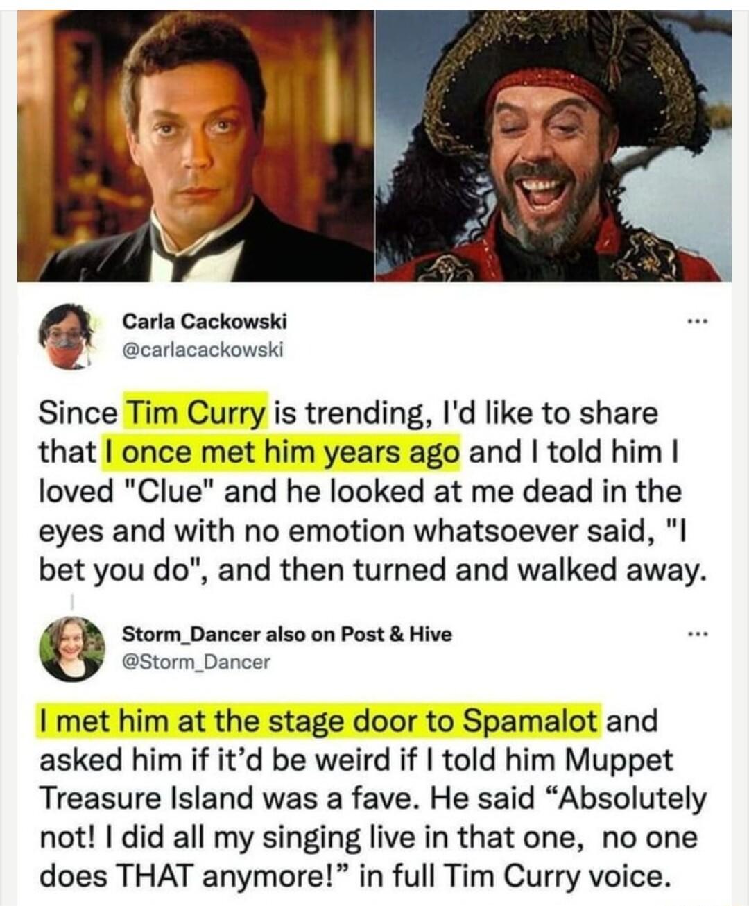 Q Carla Cackowski Ccoricackonski Since Tim Curry is trending Id like to share that once met him years ago and told him loved Clue and he looked at me dead in the eyes and with no emotion whatsoever said I bet you do and then turned and walked away Storm_Dancer also on Post Hive storm_Dancer I met him at the stage door to Spamalot and asked him if itd be weird if told him Muppet Treasure Island was