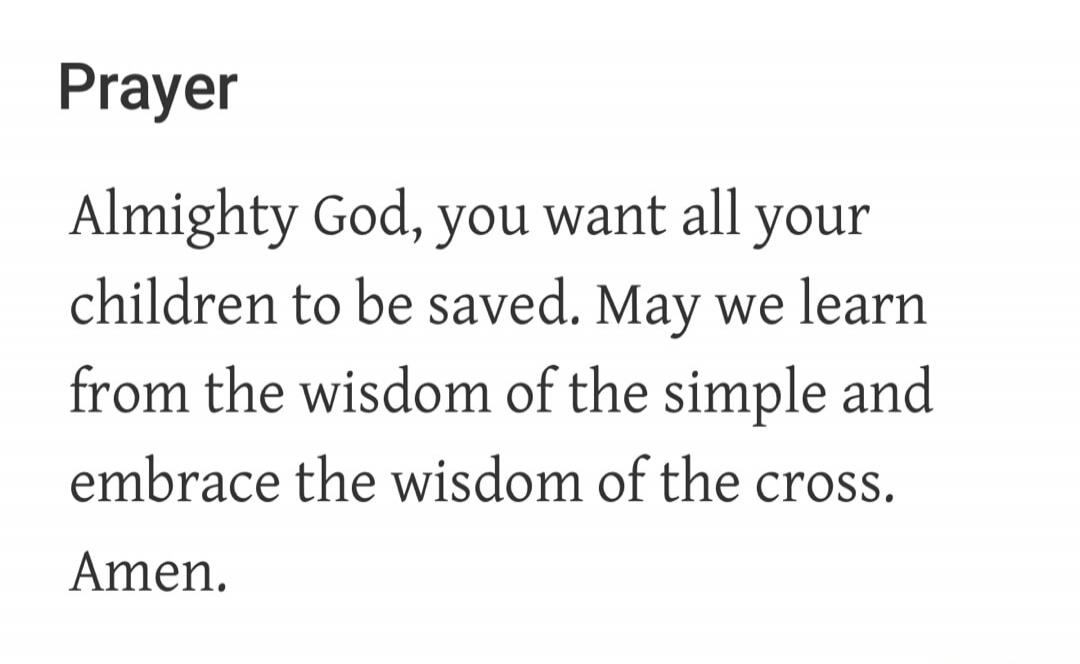 Prayer Almighty God, you want all your children to be saved. May we learn from the wisdom of the simple and embrace the wisdom of the cross. Amen.