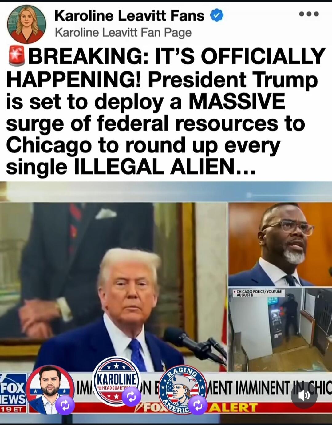 BREAKING: IT'S OFFICIALLY HAPPENING! President Trump is set to deploy a MASSIVE surge of federal resources to Chicago to round up every single ILLEGAL ALIEN... Karoline Leavitt Fans. Karoline Leavitt Fan Page. FOX NEWS. Immigration Enforcement Imminent in Chicago. Alert. Chicago Police/YouTube August 8.