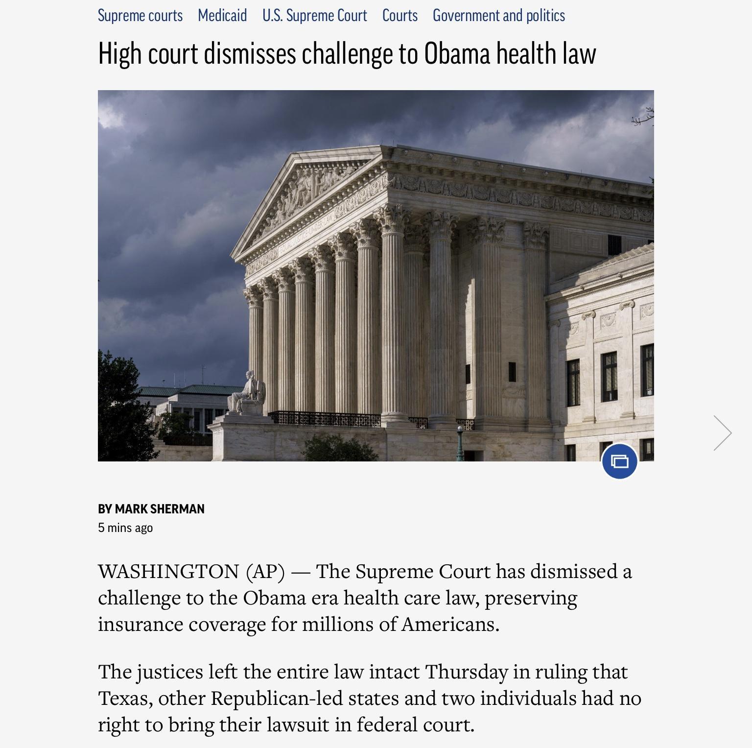 Supreme courts Medicaid US Supreme Court Courts Government and politics High court dismisses challenge to Obama health law BY MARK SHERMAN 5 mins ago WASHINGTON AP The Supreme Court has dismissed a challenge to the Obama era health care law preserving insurance coverage for millions of Americans The justices left the entire law intact Thursday in ruling that Texas other Republican led states and t
