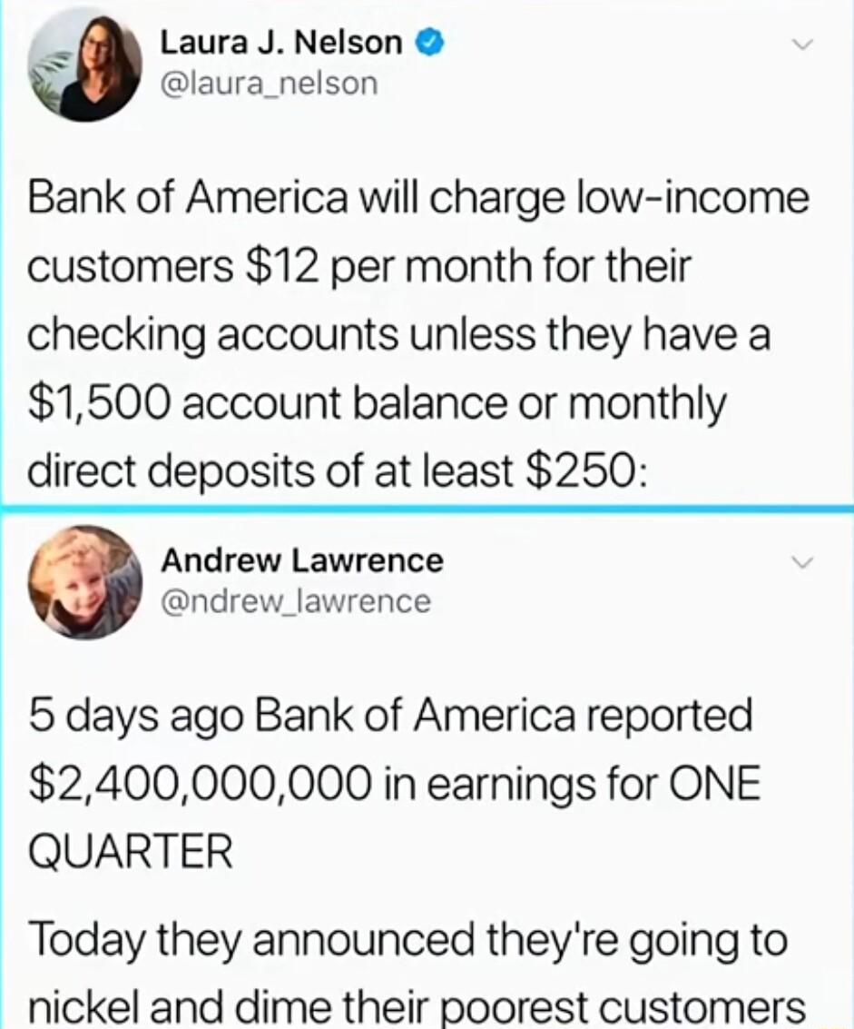 ks Laura J Nelson laura_nelson Bank of America will charge low income customers 12 per month for their checking accounts unless they have a 1500 account balance or monthly direct deposits of at least 250 Andrew Lawrence ndrew_lawrence 5 days ago Bank of America reported 2400000000 in earnings for ONE QUARTER Today they announced theyre going to nickel and dime their poorest customers