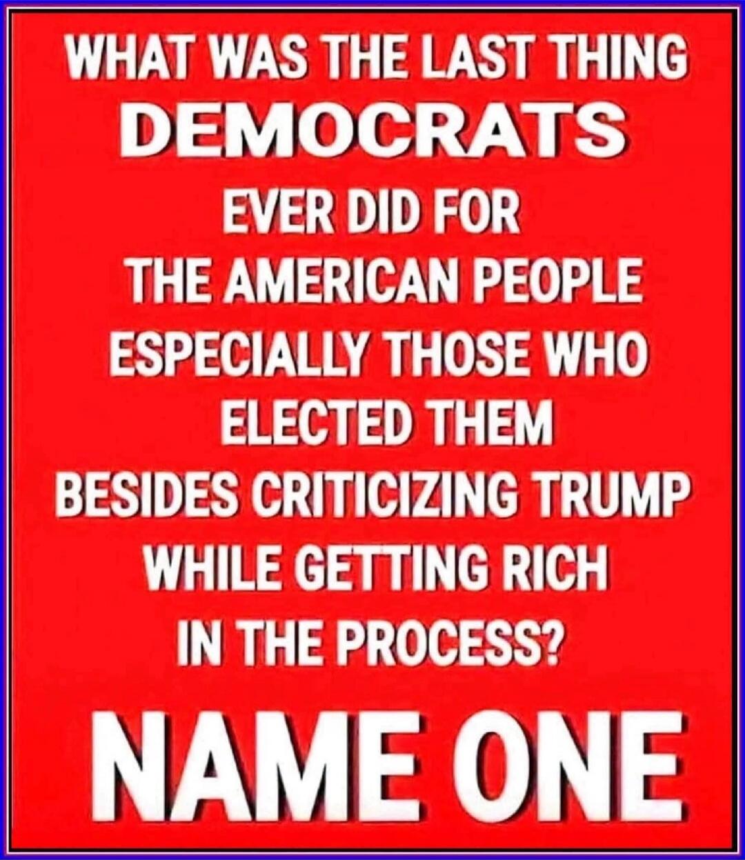 WHAT WAS THE LAST THING DEMOCRATS EVER DID FOR THE AMERICAN PEOPLE ESPECIALLY THOSE WHO ELECTED THEM BESIDES CRITICIZING TRUMP WHILE GETTING RICH IN THE PROCESS? NAME ONE