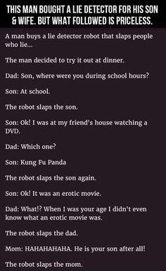 THIS MAN BOUGHT A LIE DETECTOR FOR HIS SON 6 WIFE BUT WHAT FOLLOWED S PRICELESS A man buys a e deector robt that slaps people whali T man decded t ry i out at dinner Dad So where wee you durin schoo hours Son At school The oo slaps the son Son0 oW 1 was at my frinds house watching 3 Dad Which one Son Kung Fu anda The oot slaps the somaga P p Dad Whadt When I was your age didnt even The robot staps