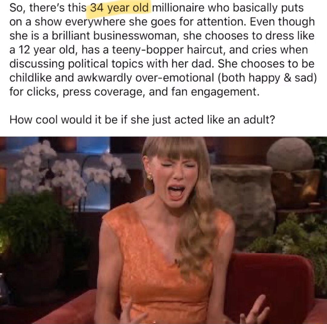 So theres this 34 year old millionaire who basically puts on a show everywhere she goes for attention Even though she is a brilliant businesswoman she chooses to dress like 12 year old has a teeny bopper haircut and cries when discussing political topics with her dad She chooses to be childiike and awkwardly over emotional both happy sad for clicks press coverage and fan engagement How cool would 