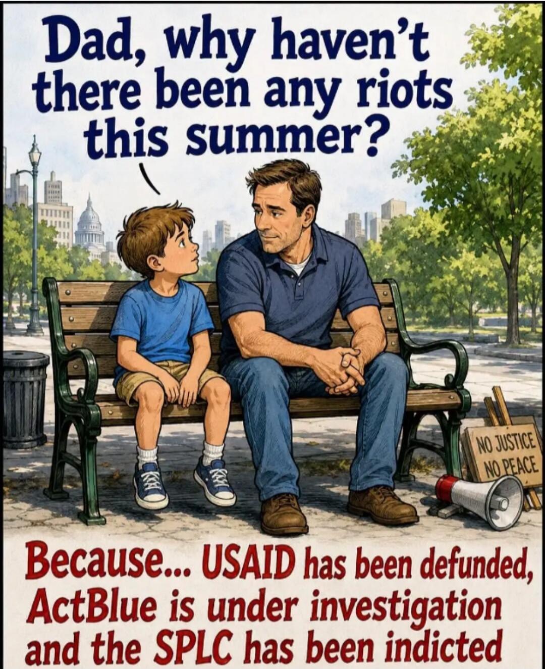 Dad, why haven't there been any riots this summer? Because... USAID has been defunded, ActBlue is under investigation and the SPLC has been indicted. NO JUSTICE NO PEACE.