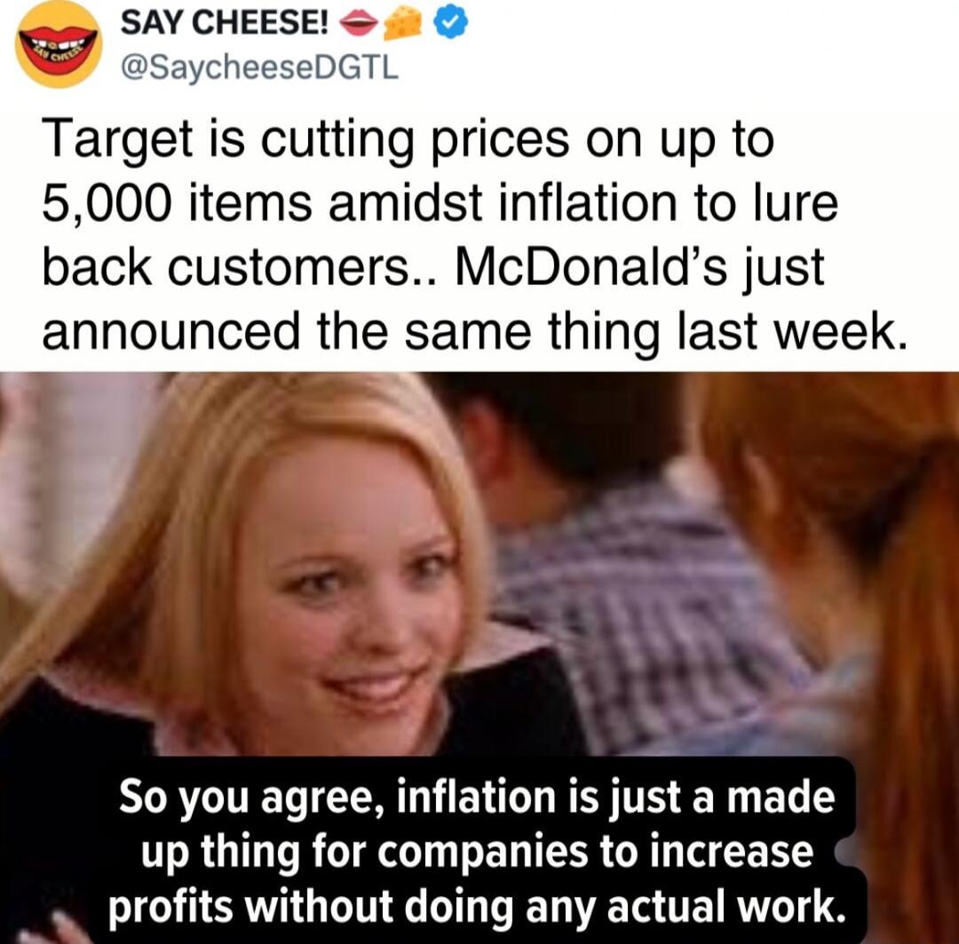 v SAY CHEESE Target is cutting prices on up to 5000 items amidst inflation to lure back customers McDonalds just announced the same thing last week So you agree inflation is just a made up thing for companies to increase NSV G LTI TR