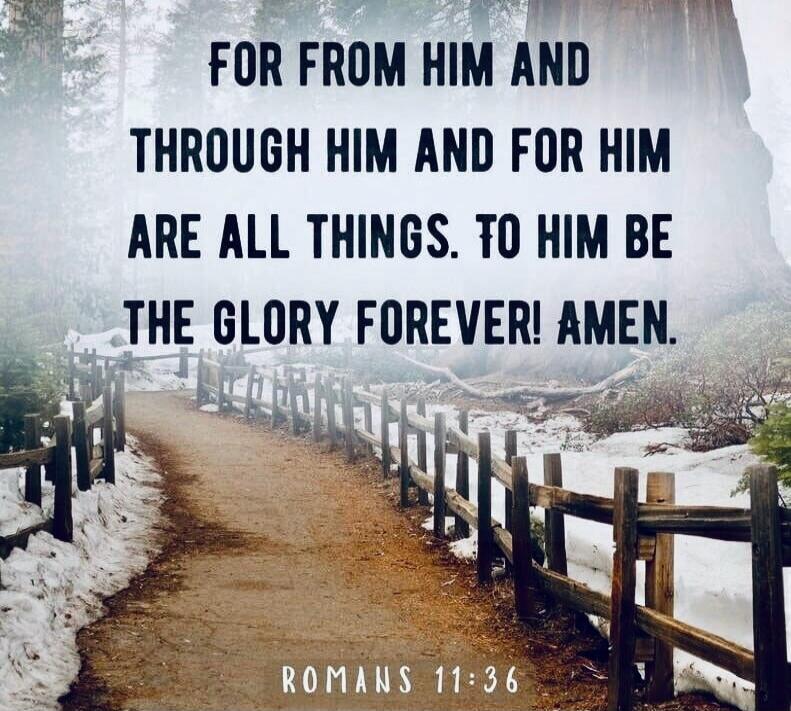 FOR FROM HIM AND THROUGH HIM AND FOR HIM ARE ALL THINGS. TO HIM BE THE GLORY FOREVER! AMEN. ROMANS 11:36