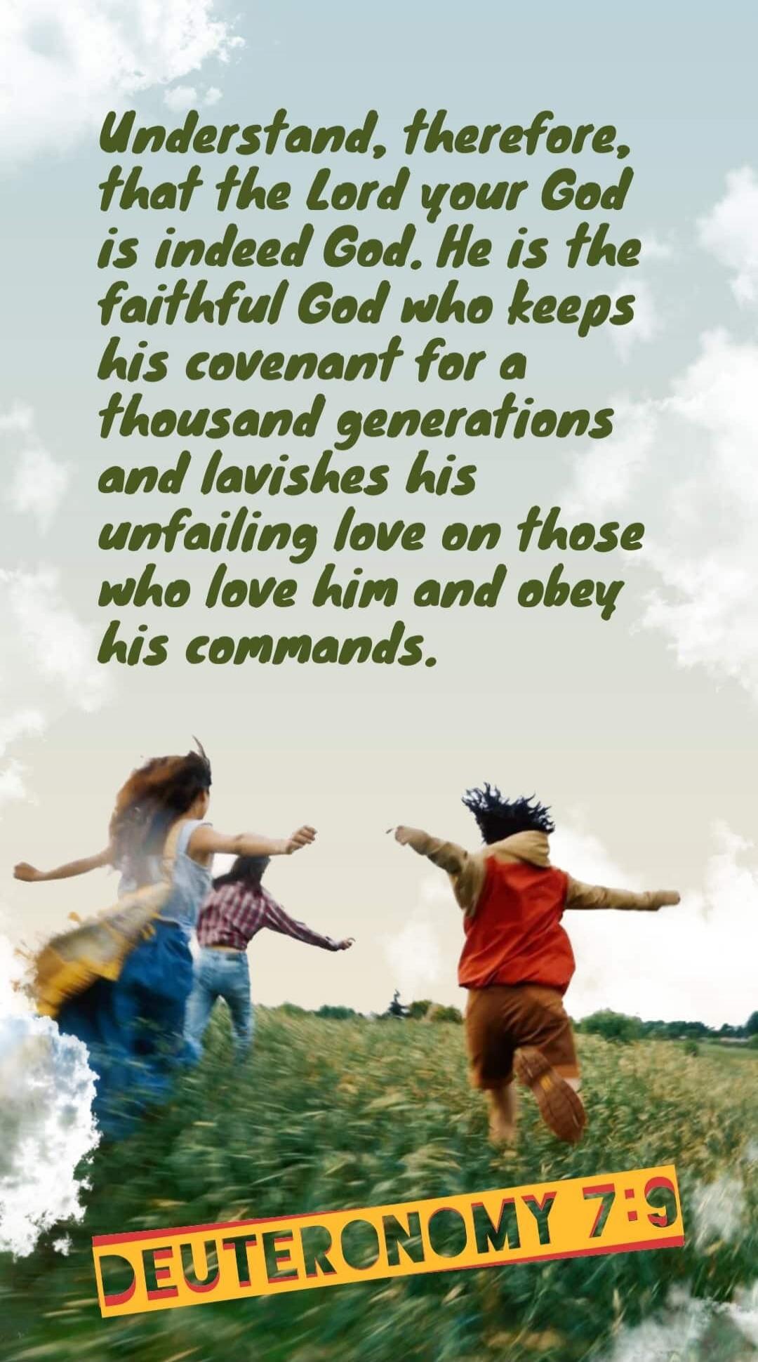 Understand, therefore, that the Lord your God is indeed God. He is the faithful God who keeps his covenant for a thousand generations and lavishes his unfailing love on those who love him and obey his commands. DEUTERONOMY 7:9
