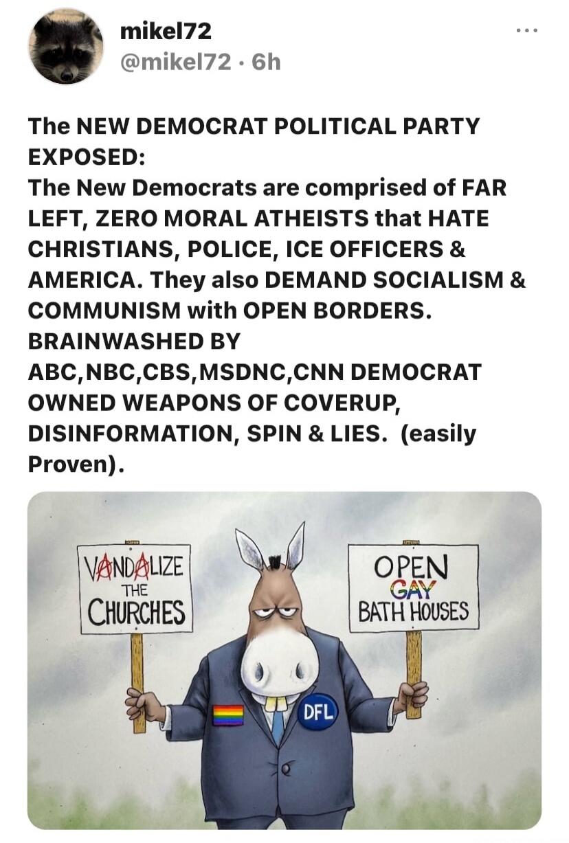 mikel72 @mikel72 · 6h
The NEW DEMOCRAT POLITICAL PARTY EXPOSED:
The New Democrats are comprised of FAR LEFT, ZERO MORAL ATHEISTS that HATE CHRISTIANS, POLICE, ICE OFFICERS & AMERICA. They also DEMAND SOCIALISM & COMMUNISM with OPEN BORDERS. BRAINWASHED BY ABC,NBC,CBS,MSDNC,CNN DEMOCRAT OWNED WEAPONS OF COVERUP, DISINFORMATION, SPIN & LIES. (easily 