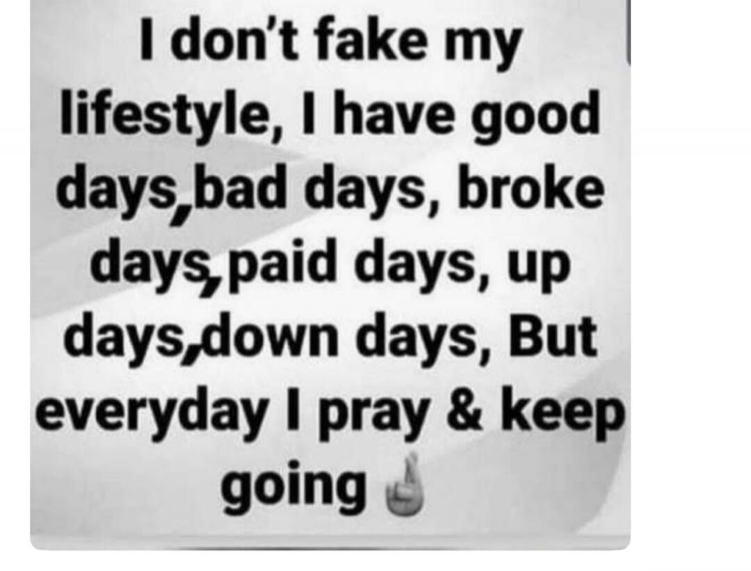 I don't fake my lifestyle, I have good days, bad days, broke days, paid days, up days, down days, But everyday I pray & keep going