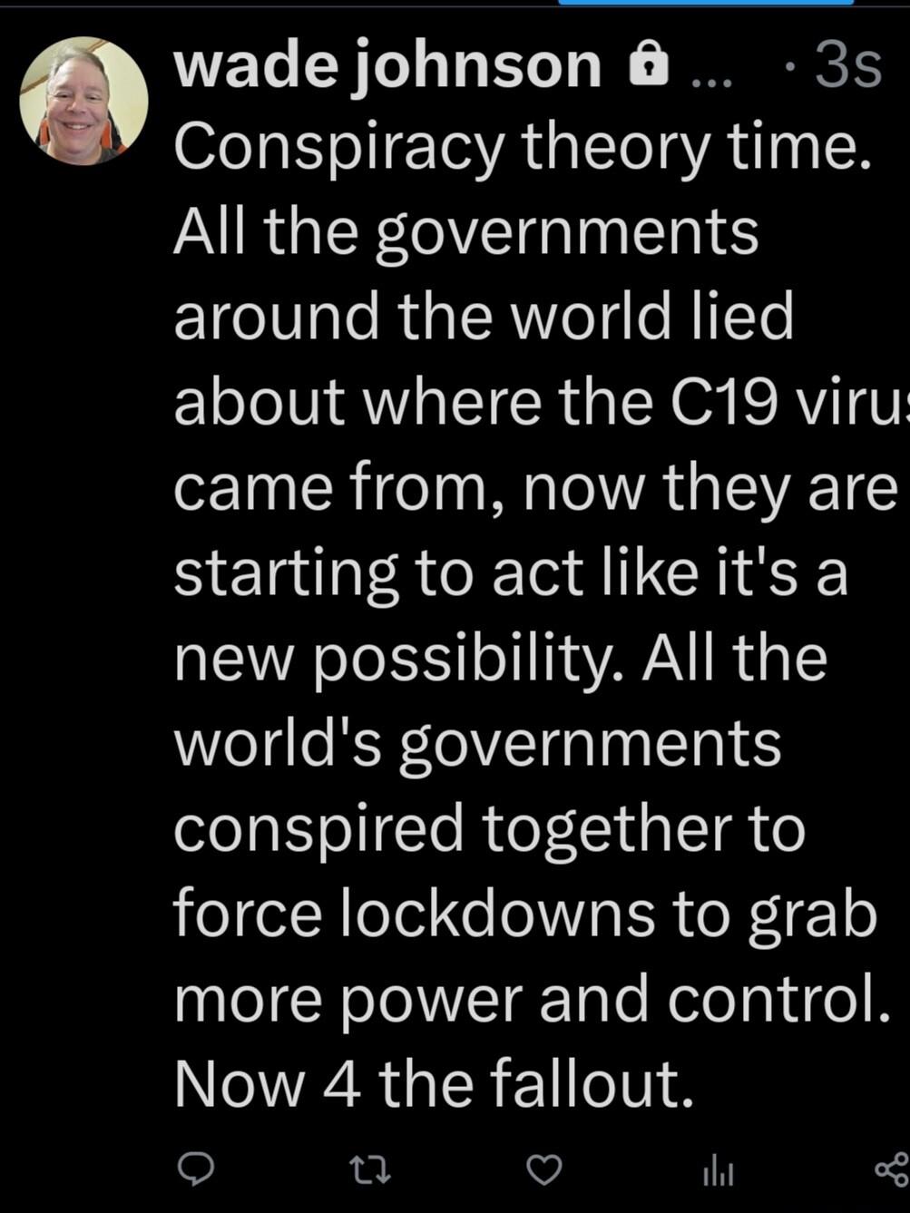 wade johnson 3s Conspiracy theory time All the governments ETeVale RUa LR e g HITTe ELoJolVi AWIa IR a N O SRVIIT came from now they are starting to act like its a new possibility All the worlds governments conspired together to force lockdowns to grab nleNololTarTale Relelaiige R Now 4 the fallout e Q V ihi o