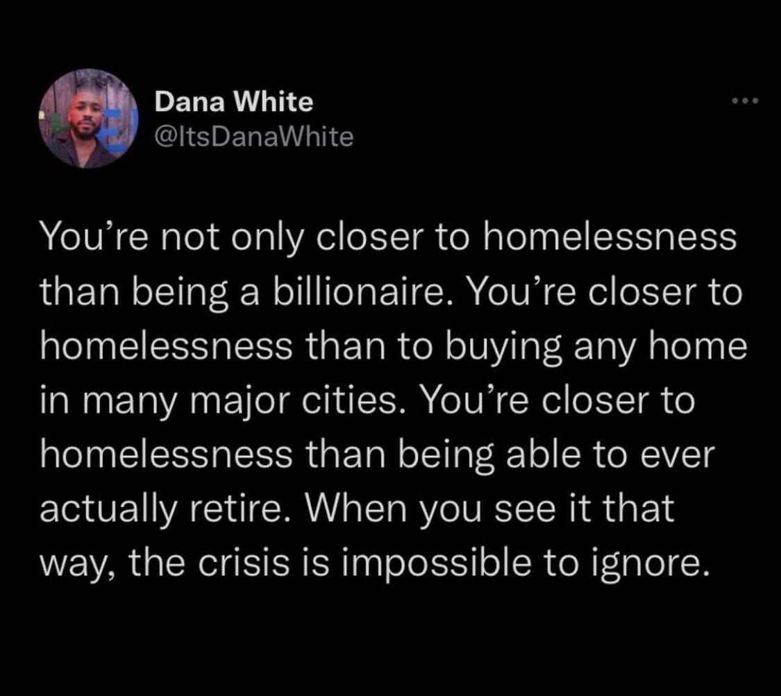 PELERINEY l EREVNGY Youre not only closer to homelessness than being a billionaire Youre closer to homelessness than to buying any home in many major cities Youre closer to homelessness than being able to ever actually retire When you see it that way the crisis is impossible to ignore