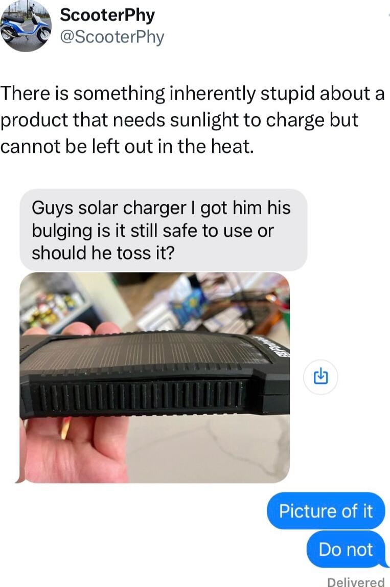 ScooterPhy ScooterPhy There is something inherently stupid about a product that needs sunlight to charge but cannot be left out in the heat Guys solar charger got him his bulging is it still safe to use or should he toss it Didivarad