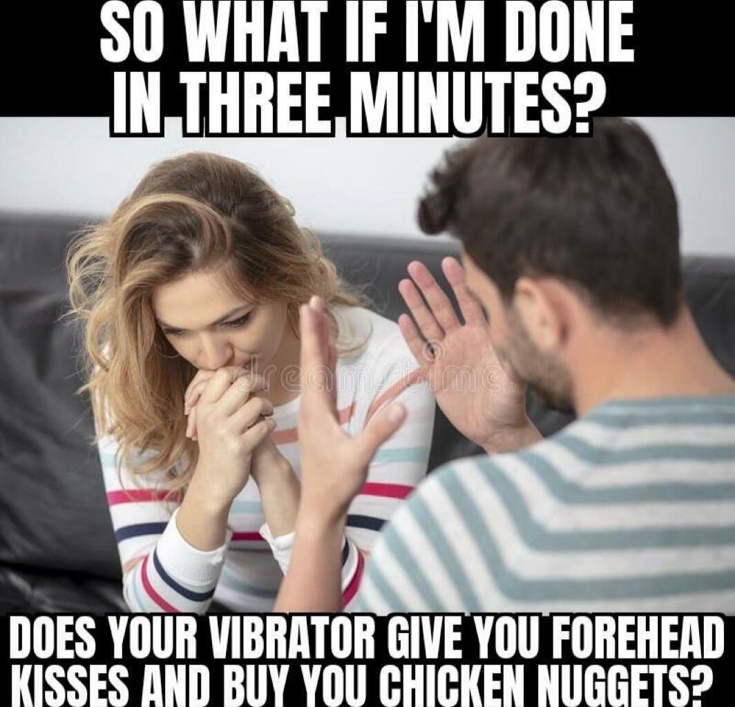 SO WHAT IF I'M DONE IN-THREE MINUTES?
DOES YOUR VIBRATOR GIVE YOU FOREHEAD KISSES AND BUY YOU CHICKEN NUGGETS?