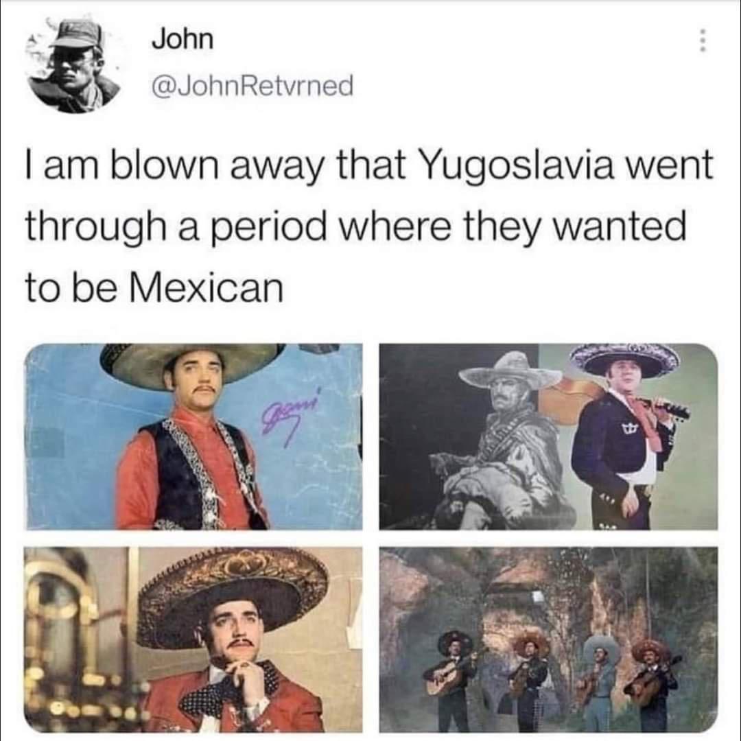 am blown away that Yugoslavia went through a period where they wanted to be Mexican