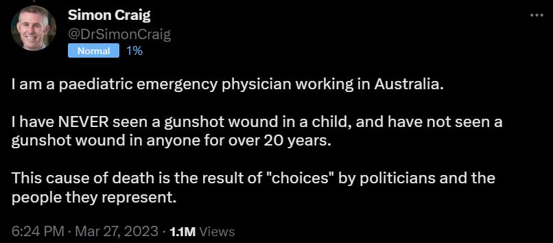 Simon Craig 1am a paediatric emergency physician workingin Australia I have NEVER seen a gunshot wound in a child and have not seen a gunshot wound in anyone for over 20 years This cause of death is the result of choices by politicians and the people they represent 093 1AM