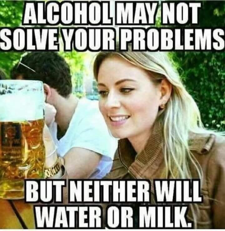 ALCOHOL MAY NOT SOLVE YOUR PROBLEMS BUT NEITHER WILL WATER OR MILK.