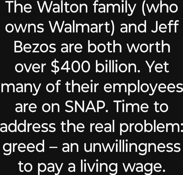 The Walton family (who owns Walmart) and Jeff Bezos are both worth over $400 billion. Yet many of their employees are on SNAP. Time to address the real problem? greed – an unwillingness to pay a living wage.