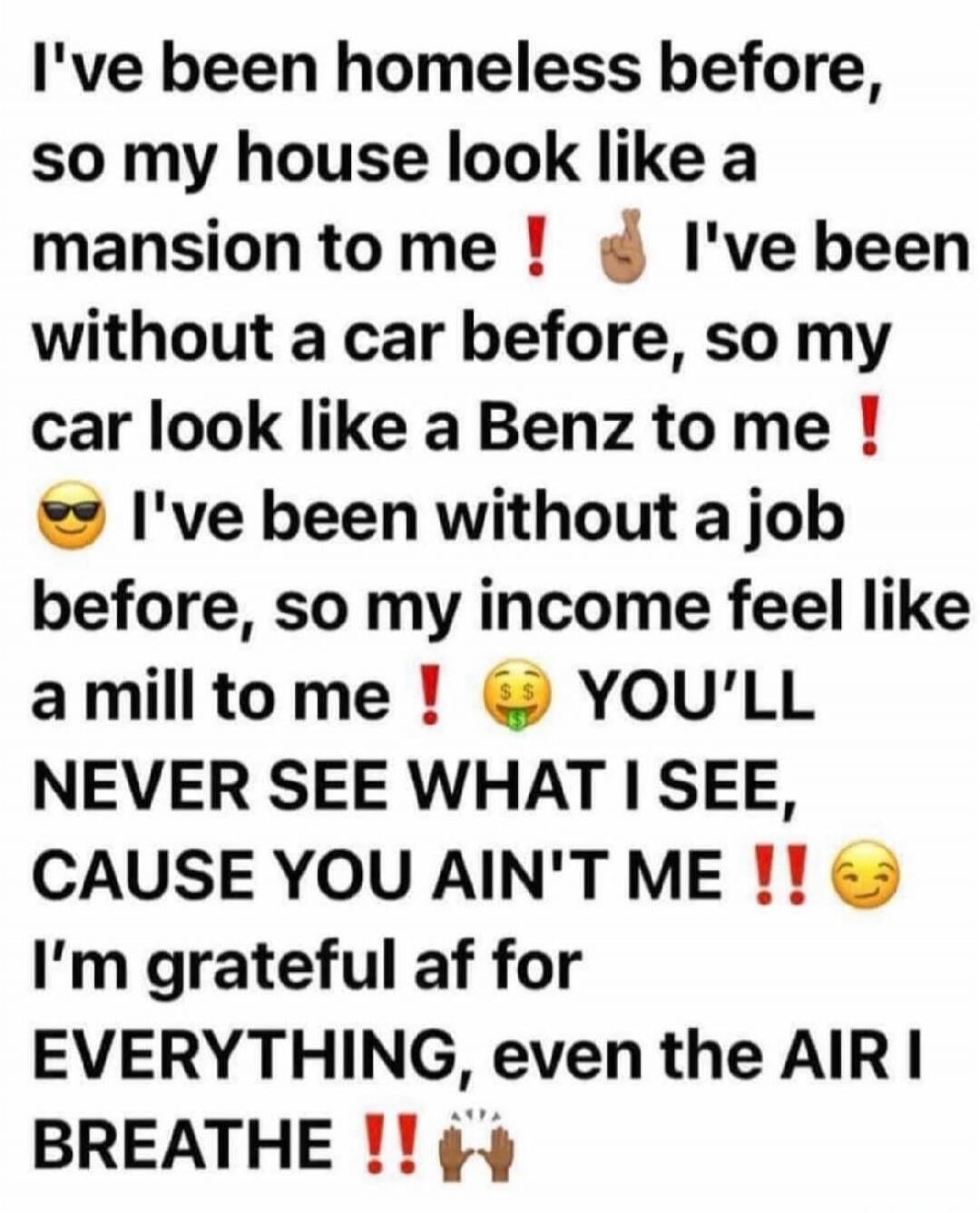 I've been homeless before, so my house look like a mansion to me ❗️ I've been without a car before, so my car look like a Benz to me ❗️😎 I've been without a job before, so my income feel like a mill to me ❗️💰 YOU'LL NEVER SEE WHAT I SEE, CAUSE YOU AIN'T ME ❗❗😌 I'm grateful af for EVERYTHING, even the AIR I BREATHE ❗❗🙌