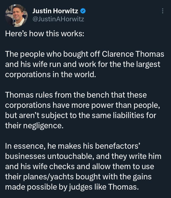 Justin Horwitz JustinAHorwitz Heres how this works The people who bought off Clarence Thomas and his wife run and work for the the largest corporations in the world Thomas rules from the bench that these corporations have more power than people but arent subject to the same liabilities for their negligence In essence he makes his benefactors businesses untouchable and they write him and his wife c
