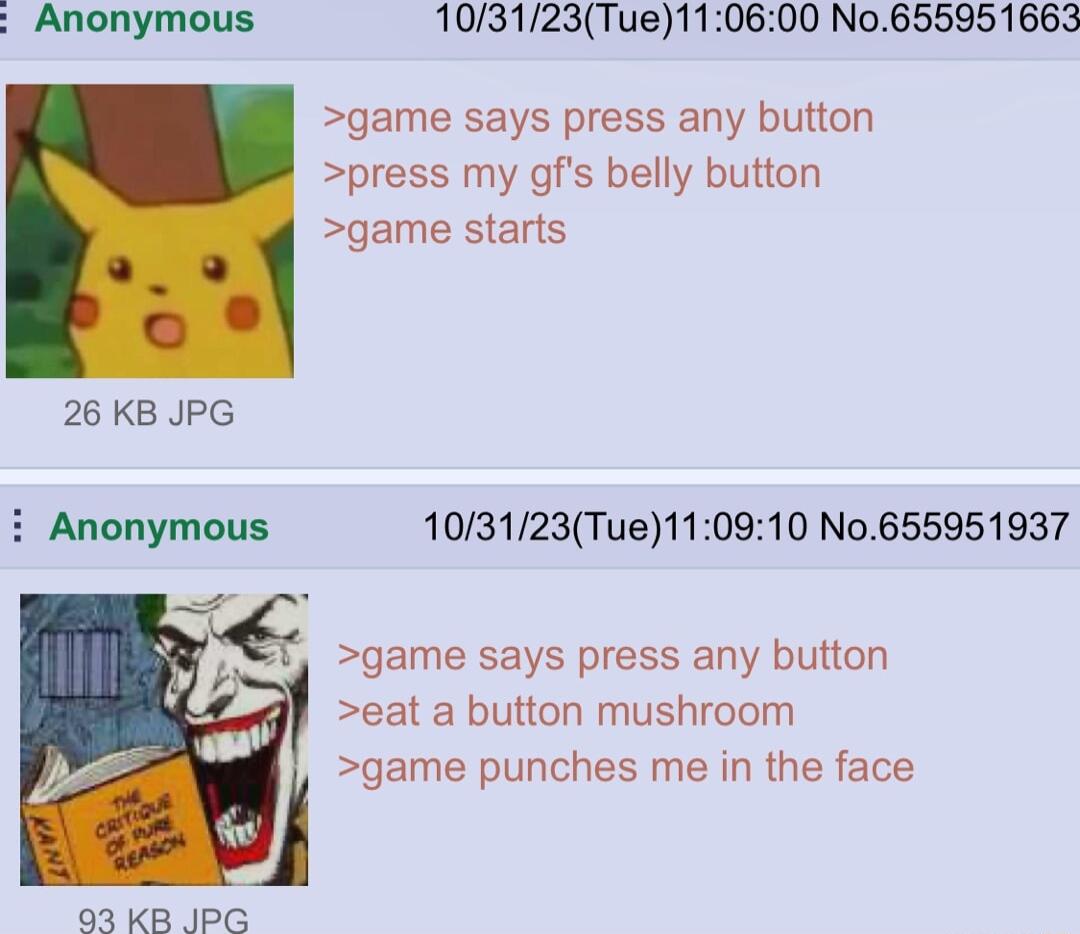 Anonymous 103123Tue110600 No655951663 game says press any button press my gfs belly button game starts 26 KB JPG i Anonymous 103123Tue110910 No655951937 game says press any button eat a button mushroom J game punches me in the face 93 KB IPG