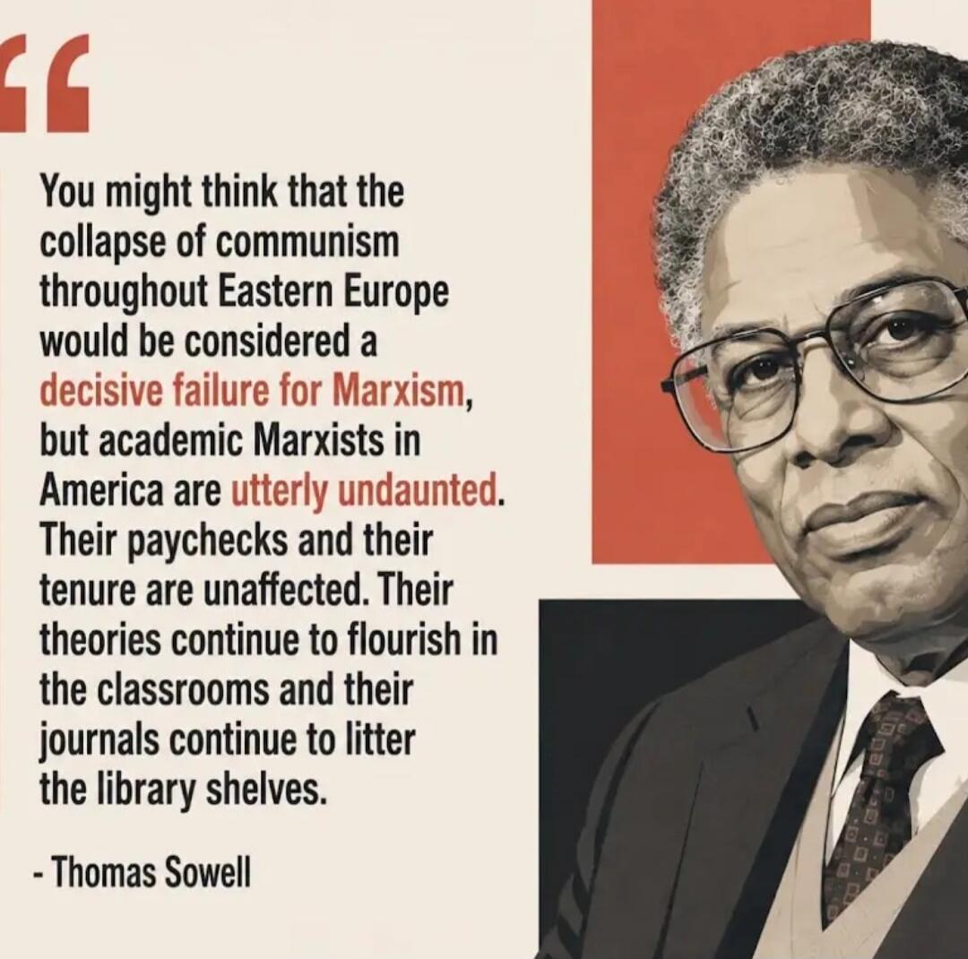 You might think that the collapse of communism throughout Eastern Europe would be considered a decisive failure for Marxism, but academic Marxists in America are utterly undaunted. Their paychecks and their tenure are unaffected. Their theories continue to flourish in the classrooms and their journals continue to litter the library shelves. - Thoma