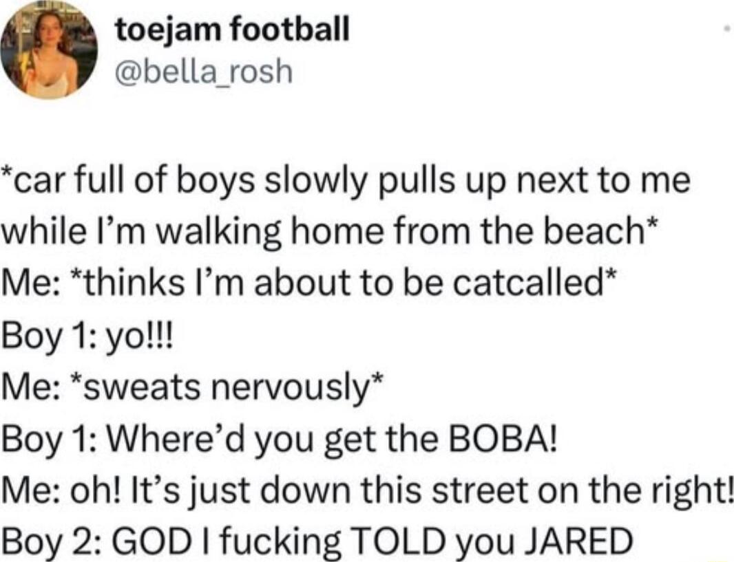 toejam football bella_rosh car full of boys slowly pulls up next to me while Im walking home from the beach Me thinks Im about to be catcalled Boy 1 yo Me sweats nervously Boy 1 Whered you get the BOBA Me oh Its just down this street on the right Boy 2 GOD fucking TOLD you JARED