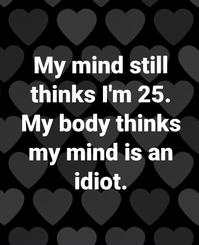 My mind still thinks Im 25 WAL LA G G my mind is an idiot