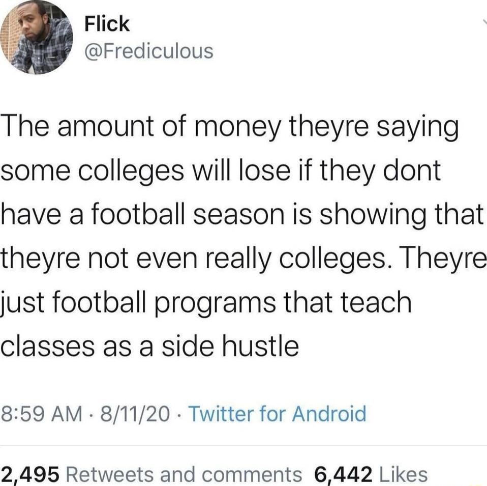 Flick Frediculous The amount of money theyre saying some colleges will lose if they dont have a football season is showing that theyre not even really colleges Theyre just football programs that teach classes as a side hustle 859 AM 81120 Twitter for Android 2495 Retweets and comments 6442 Likes