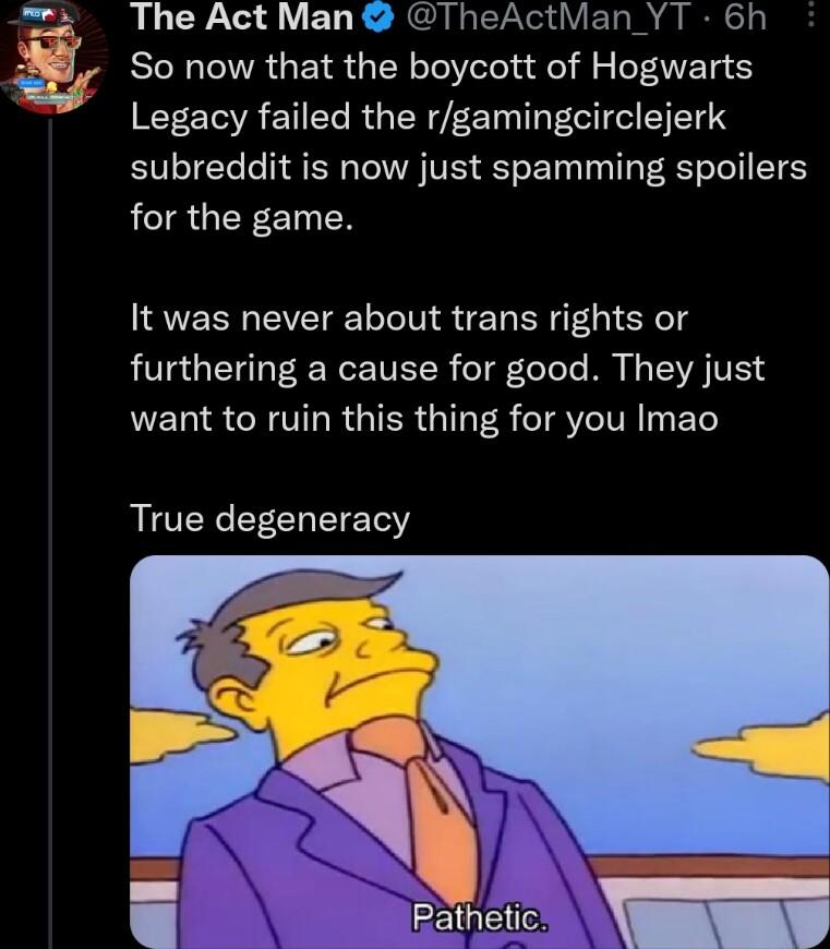 The Act Man TheActMan_YT 6h So now that the boycott of Hogwarts Legacy failed the rgamingcirclejerk subreddit is now just spamming spoilers LR GER ET N It was never about trans rights or furthering a cause for good They just NELISCRITLRGIERGIL R TSI EL True degeneracy