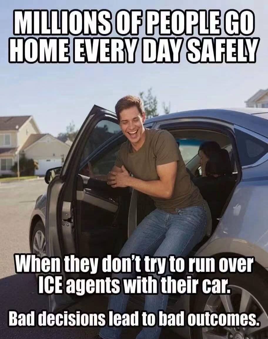 Millions of people go home every day safely when they don't try to run over ICE agents with their car. Bad decisions lead to bad outcomes.